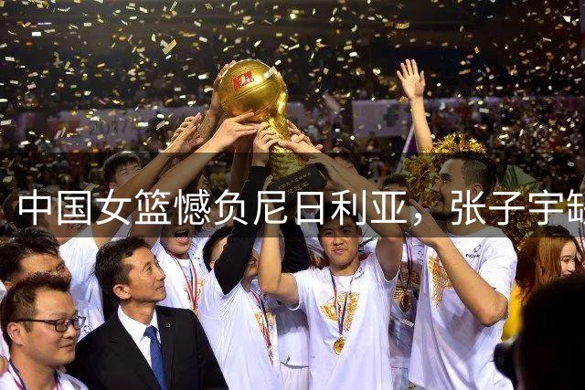中国女篮憾负尼日利亚，张子宇缺阵成关键