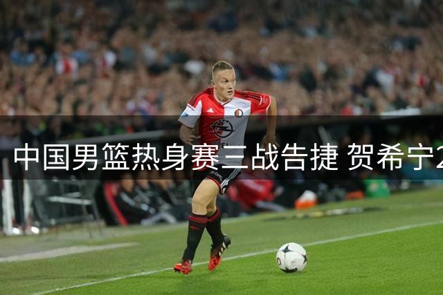 中国男篮热身赛三战告捷 贺希宁25分领军力克非洲劲旅