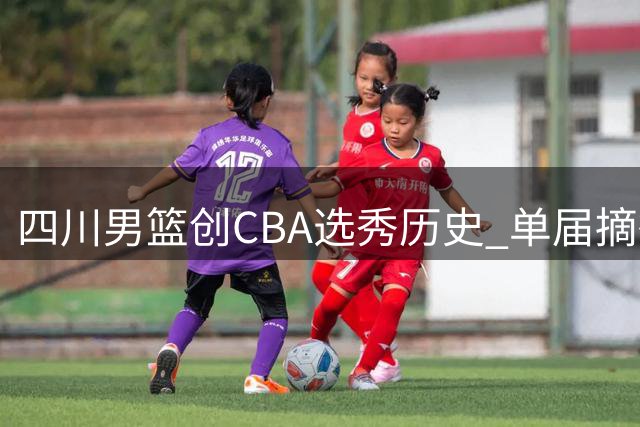 四川男篮创CBA选秀历史 单届摘得4名新秀成最大赢家