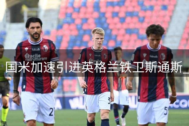 国米加速引进英格兰铁卫斯通斯 本周或敲定重磅免签