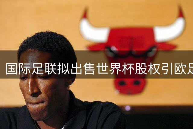 国际足联拟出售世界杯股权引欧足联震怒 抵制世界杯或成现实