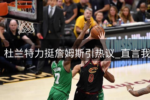 杜兰特力挺詹姆斯引热议 直言"我捍卫的是篮球本身
