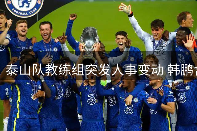 泰山队教练组突发人事变动 韩鹏含泪告别：带着感恩重新出发