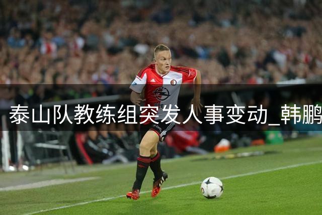 泰山队教练组突发人事变动 韩鹏含泪告别：带着感恩重新出发