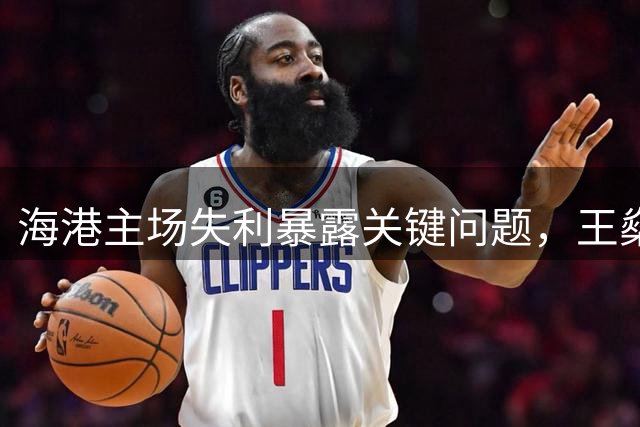 海港主场失利暴露关键问题，王燊超呼吁把握进球良机