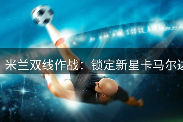 米兰双线作战：锁定新星卡马尔达 老板亲督夏窗清洗提速