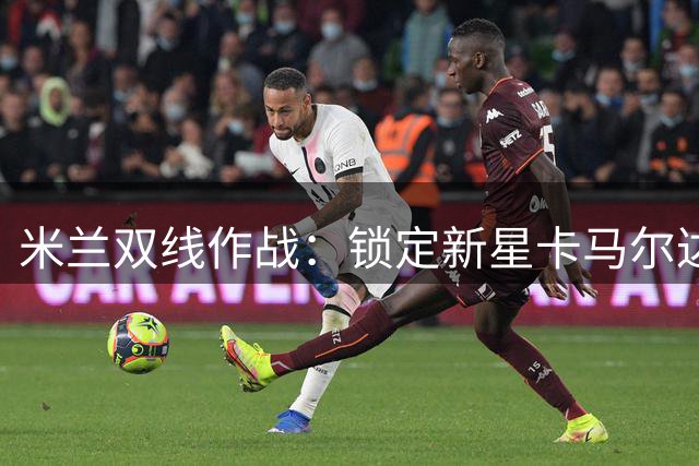 米兰双线作战：锁定新星卡马尔达 老板亲督夏窗清洗提速