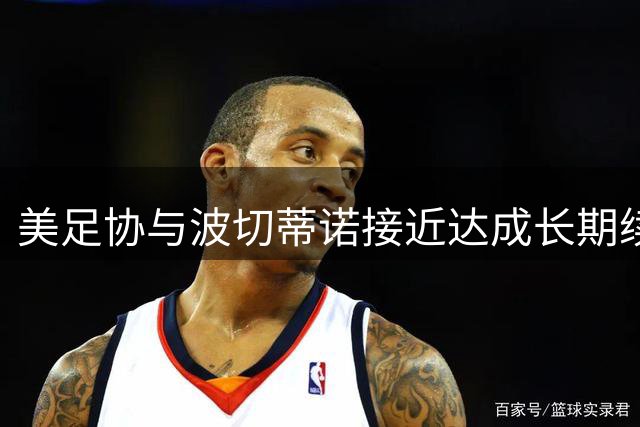 美足协与波切蒂诺接近达成长期续约 教练团队着眼2030世界杯周期
