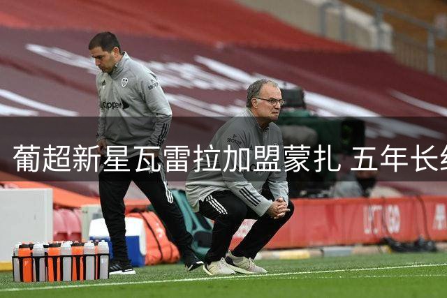 葡超新星瓦雷拉加盟蒙扎 五年长约锁定未来锋线尖刀