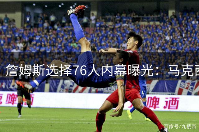 詹姆斯选择76人内幕曝光：马克西适配性成关键 哈登季后赛短板遭弃