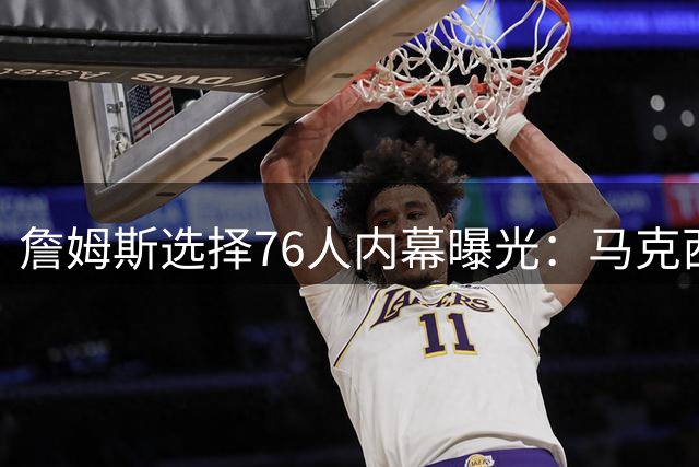 詹姆斯选择76人内幕曝光：马克西适配性成关键 哈登季后赛短板遭弃