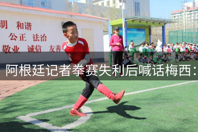 阿根廷记者拳赛失利后喊话梅西：请继续为国征战 马岛主权不容争议